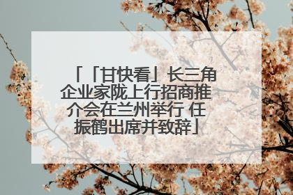 「甘快看」长三角企业家陇上行招商推介会在兰州举行 任振鹤出席并致辞