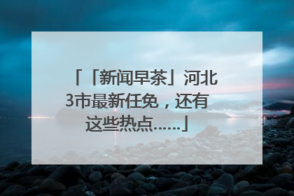 「新闻早茶」河北3市最新任免，还有这些热点……
