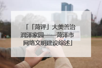 「菏评」大美善治润泽家园——菏泽市网络文明建设综述