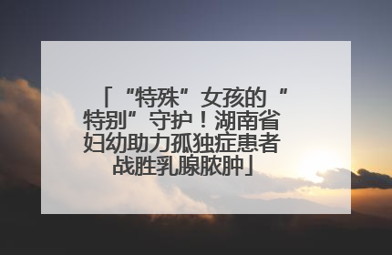“特殊”女孩的“特别”守护！湖南省妇幼助力孤独症患者战胜乳腺脓肿