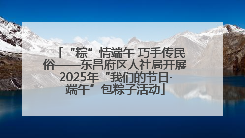 “粽”情端午 巧手传民俗——东昌府区人社局开展2025年“我们的节日·端午”包粽子活动