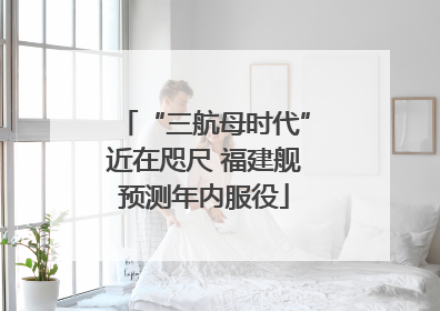 “三航母时代”近在咫尺 福建舰预测年内服役