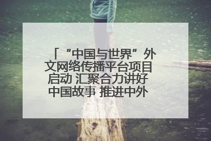 “中国与世界”外文网络传播平台项目启动 汇聚合力讲好中国故事 推进中外文明交流互鉴