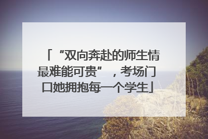 “双向奔赴的师生情最难能可贵”，考场门口她拥抱每一个学生