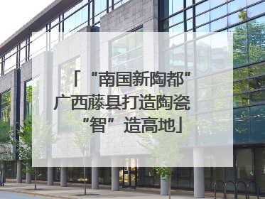 “南国新陶都”广西藤县打造陶瓷“智”造高地