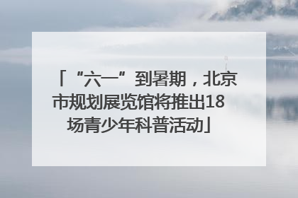 “六一”到暑期，北京市规划展览馆将推出18场青少年科普活动