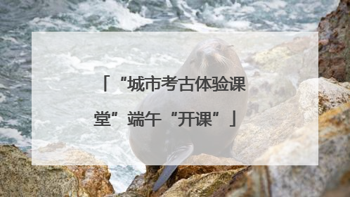 “城市考古体验课堂”端午“开课”