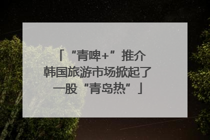 “青啤+”推介 韩国旅游市场掀起了一股“青岛热”