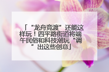 “龙舟竞渡”还能这样玩！四平路街道将端午民俗和科技潮玩“调”出这些创意