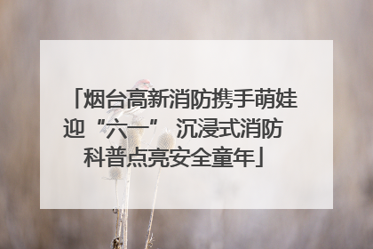 烟台高新消防携手萌娃迎“六一” 沉浸式消防科普点亮安全童年