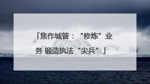 焦作城管：“修炼”业务 锻造执法“尖兵”