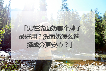 男性洗面奶哪个牌子最好用？洗面奶怎么选择成分更安心？