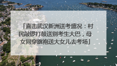 直击武汉新洲送考盛况：村民敲锣打鼓送别考生大巴，母女同穿旗袍送大女儿去考场