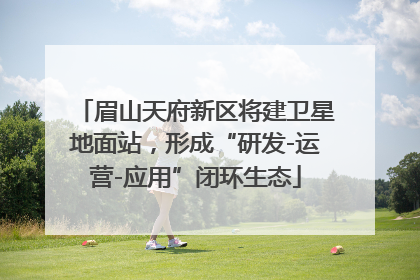 眉山天府新区将建卫星地面站，形成“研发-运营-应用”闭环生态