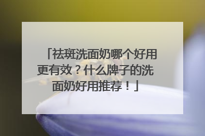 祛斑洗面奶哪个好用更有效？什么牌子的洗面奶好用推荐！
