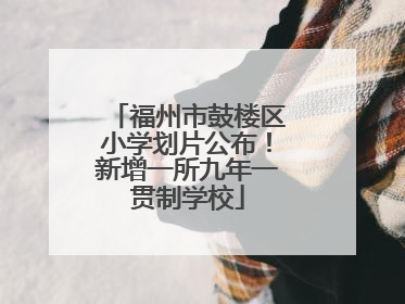 福州市鼓楼区小学划片公布！新增一所九年一贯制学校