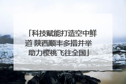 科技赋能打造空中鲜道 陕西顺丰多措并举助力樱桃飞往全国