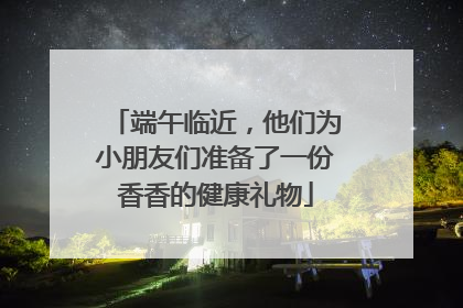 端午临近，他们为小朋友们准备了一份香香的健康礼物