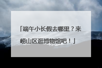 端午小长假去哪里？来崂山区逛博物馆吧！