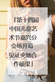 第十四届中国儿童艺术节嘉兴分会场开幕 见证央地合作硕果