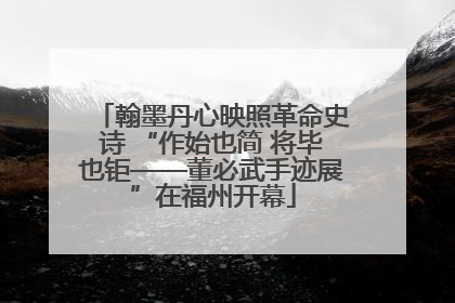 翰墨丹心映照革命史诗 “作始也简 将毕也钜——董必武手迹展”在福州开幕