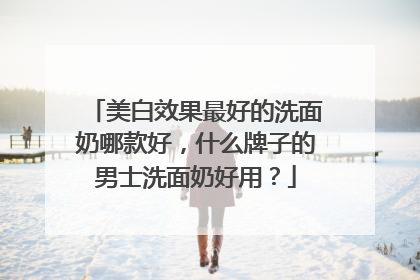 美白效果最好的洗面奶哪款好，什么牌子的男士洗面奶好用？