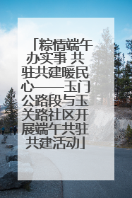 粽情端午办实事 共驻共建暖民心——玉门公路段与玉关路社区开展端午共驻共建活动