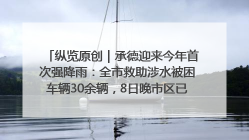 纵览原创｜承德迎来今年首次强降雨：全市救助涉水被困车辆30余辆，8日晚市区已无积水路段，交通恢复畅通