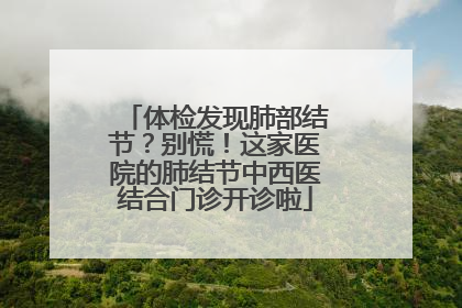 体检发现肺部结节？别慌！这家医院的肺结节中西医结合门诊开诊啦
