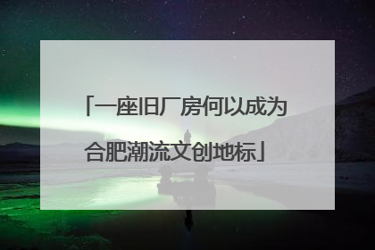 一座旧厂房何以成为合肥潮流文创地标