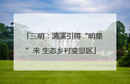 三明：清溪引得“明星”来 生态乡村变景区