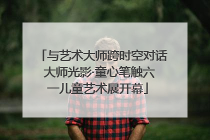 与艺术大师跨时空对话 大师光影·童心笔触六一儿童艺术展开幕