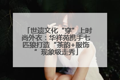 世遗文化“穿”上时尚外衣：华祥苑携手七匹狼打造“茶韵+服饰”现象级走秀