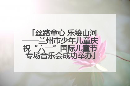 丝路童心 乐绘山河——兰州市少年儿童庆祝“六一”国际儿童节专场音乐会成功举办