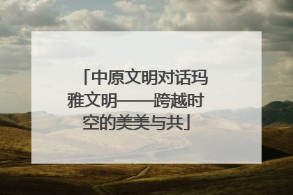 中原文明对话玛雅文明——跨越时空的美美与共