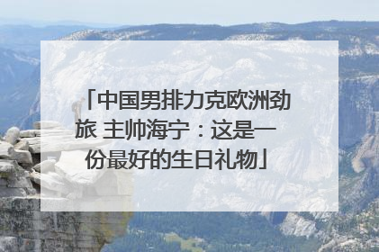 中国男排力克欧洲劲旅 主帅海宁：这是一份最好的生日礼物