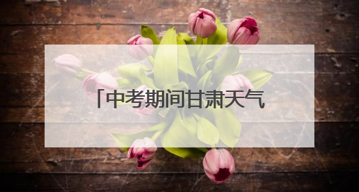 中考期间甘肃天气预报，请查收→