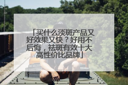 买什么淡斑产品又好效果又快？好用不后悔，祛斑有效十大高性价比品牌