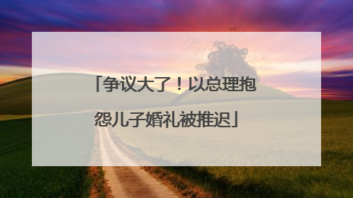 争议大了！以总理抱怨儿子婚礼被推迟