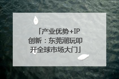 产业优势+IP创新：东莞潮玩叩开全球市场大门