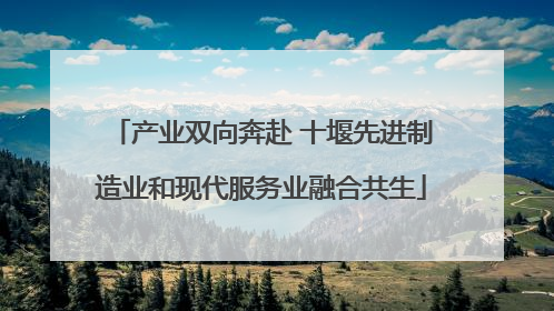 产业双向奔赴 十堰先进制造业和现代服务业融合共生