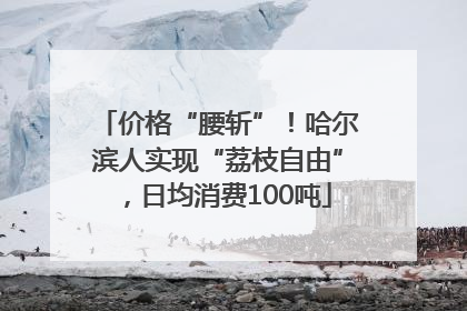 价格“腰斩”！哈尔滨人实现“荔枝自由”，日均消费100吨