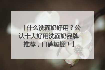 什么洗面奶好用？公认十大好用洗面奶品牌推荐，口碑爆棚！
