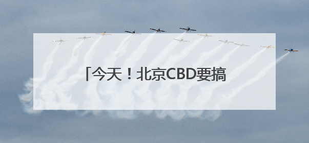 今天！北京CBD要搞大事情！全城“皮肤”已更新，速来打卡！