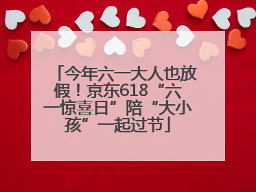 今年六一大人也放假!京东618“六一惊喜日”陪“大小孩”一起过节