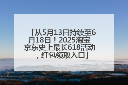 从5月13日持续至6月18日！2025淘宝京东史上最长618活动，红包领取入口