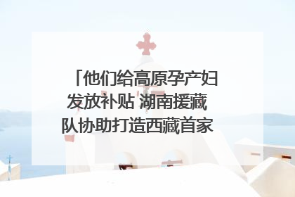 他们给高原孕产妇发放补贴 湖南援藏队协助打造西藏首家高原产儿协同中心