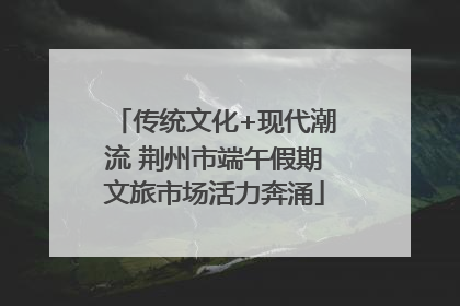 传统文化+现代潮流 荆州市端午假期文旅市场活力奔涌
