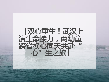 双心重生！武汉上演生命接力，两幼童跨省换心同天共赴“心”生之旅