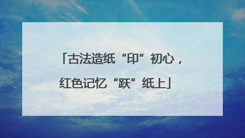 古法造纸“印”初心，红色记忆“跃”纸上